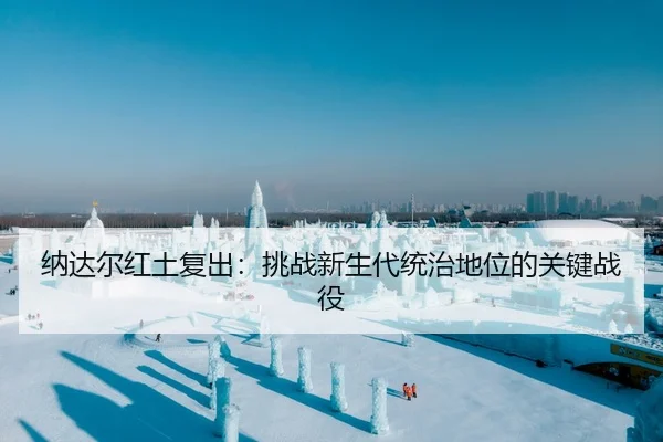 纳达尔红土复出：挑战新生代统治地位的关键战役