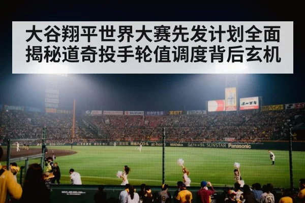 大谷翔平世界大赛先发计划全面揭秘道奇投手轮值调度背后玄机